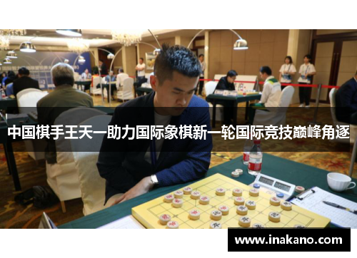 中国棋手王天一助力国际象棋新一轮国际竞技巅峰角逐